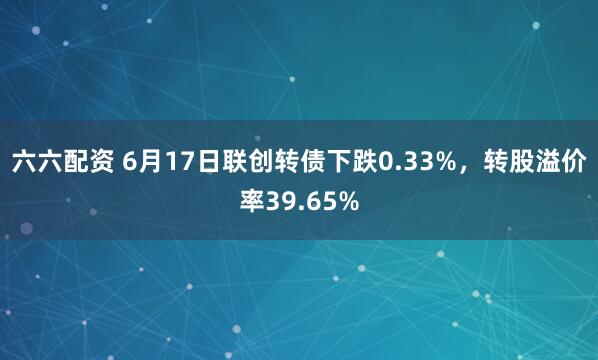 六六配资 6月17日联创转债下跌0.33%，转股溢价率39.65%