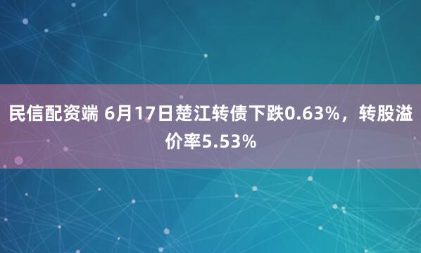 民信配资端 6月17日楚江转债下跌0.63%，转股溢价率5.53%