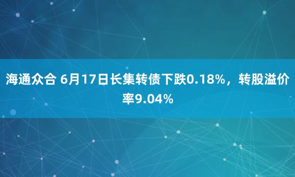 海通众合 6月17日长集转债下跌0.18%，转股溢价率9.04%