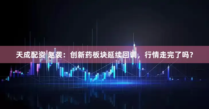 天成配资 赵袭：创新药板块延续回调，行情走完了吗？