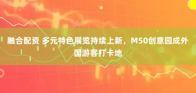 融合配资 多元特色展览持续上新，M50创意园成外国游客打卡地