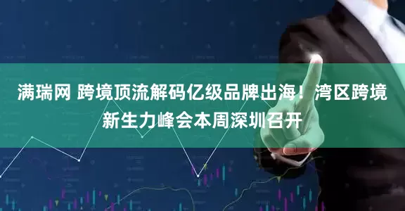 满瑞网 跨境顶流解码亿级品牌出海！湾区跨境新生力峰会本周深圳召开