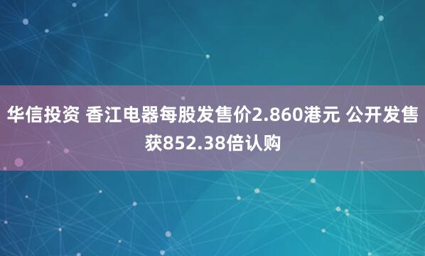 华信投资 香江电器每股发售价2.860港元 公开发售获852.38倍认购