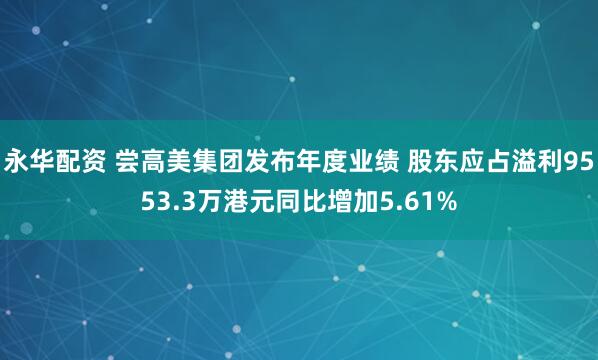 永华配资 尝高美集团发布年度业绩 股东应占溢利9553.3万港元同比增加5.61%