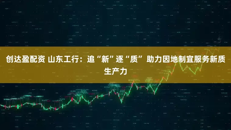 创达盈配资 山东工行：追“新”逐“质” 助力因地制宜服务新质生产力