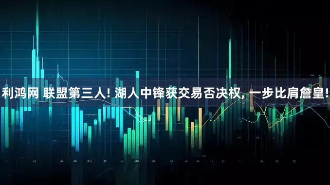 利鸿网 联盟第三人! 湖人中锋获交易否决权, 一步比肩詹皇!