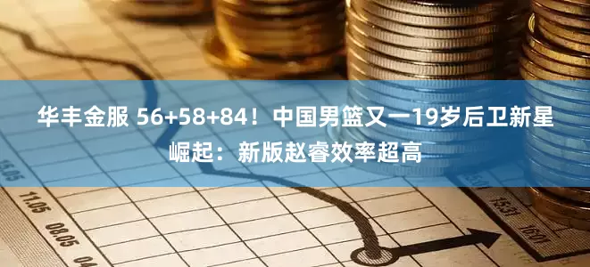 华丰金服 56+58+84！中国男篮又一19岁后卫新星崛起：新版赵睿效率超高