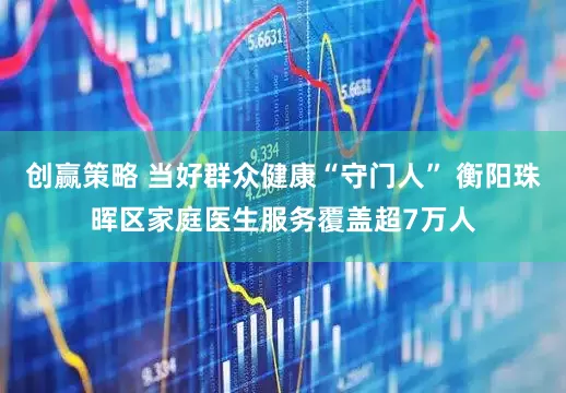 创赢策略 当好群众健康“守门人” 衡阳珠晖区家庭医生服务覆盖超7万人