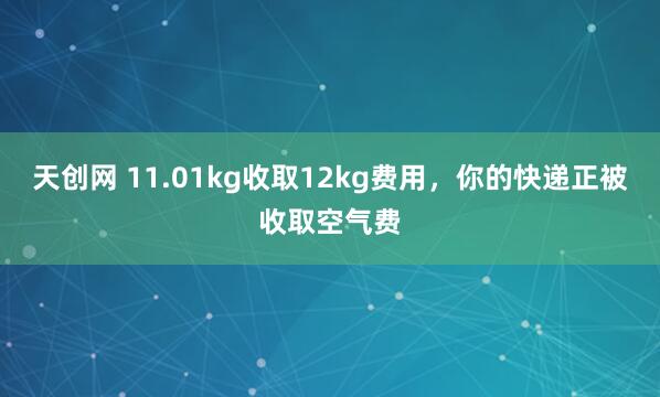 天创网 11.01kg收取12kg费用,你的快递正被收取空气费