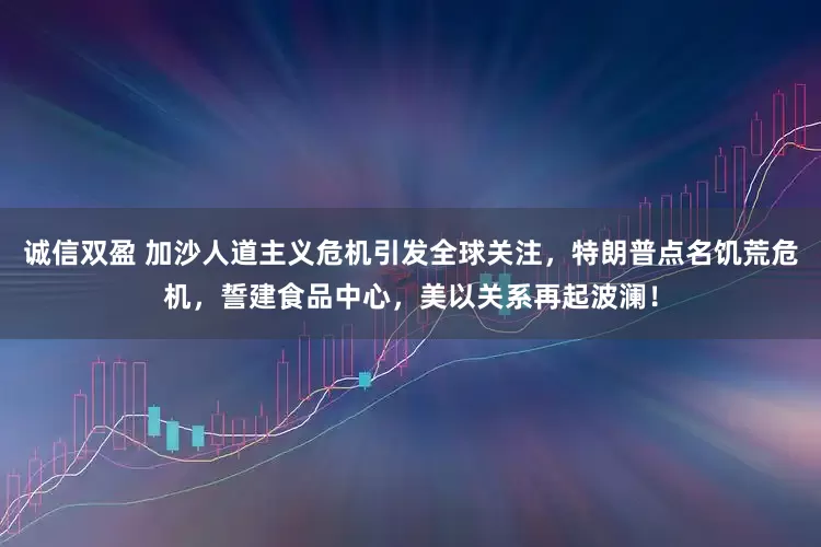 诚信双盈 加沙人道主义危机引发全球关注，特朗普点名饥荒危机，誓建食品中心，美以关系再起波澜！