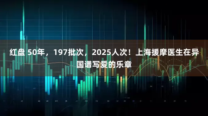 红盘 50年，197批次，2025人次！上海援摩医生在异国谱写爱的乐章