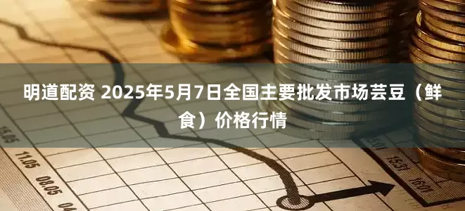 明道配资 2025年5月7日全国主要批发市场芸豆(鲜食)价格行情