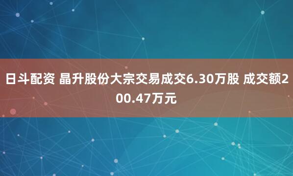 日斗配资 晶升股份大宗交易成交6.30万股 成交额200.47万元