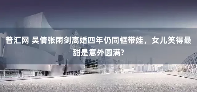 普汇网 吴倩张雨剑离婚四年仍同框带娃，女儿笑得最甜是意外圆满?