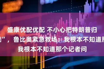 盛康优配优配 不小心把特朗普归类为“白痴”，鲁比奥紧急救场：我根本不知道那个记者问